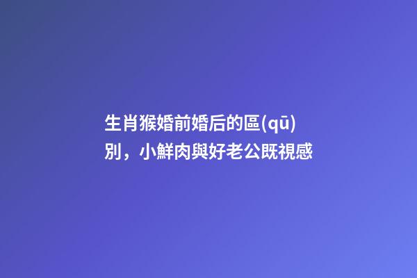 生肖猴婚前婚后的區(qū)別，小鮮肉與好老公既視感