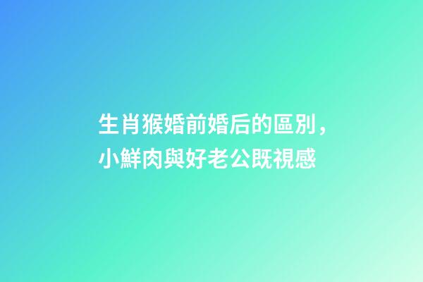 生肖猴婚前婚后的區別，小鮮肉與好老公既視感