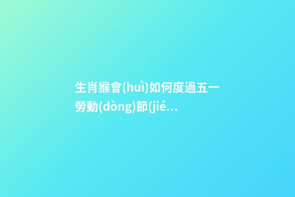 生肖猴會(huì)如何度過五一勞動(dòng)節(jié)