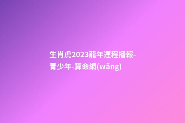 生肖虎2023龍年運程播報-青少年-算命網(wǎng)