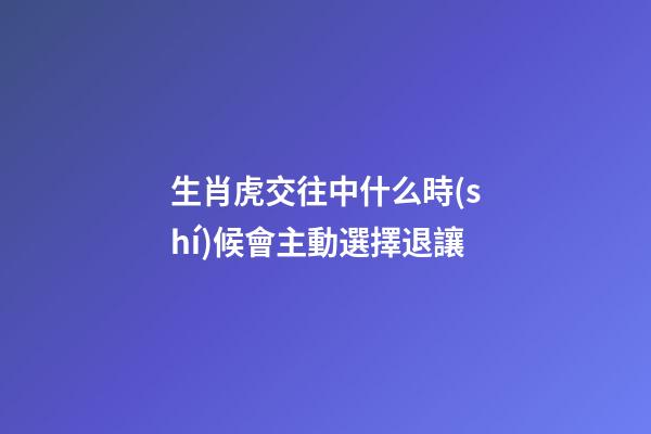 生肖虎交往中什么時(shí)候會主動選擇退讓