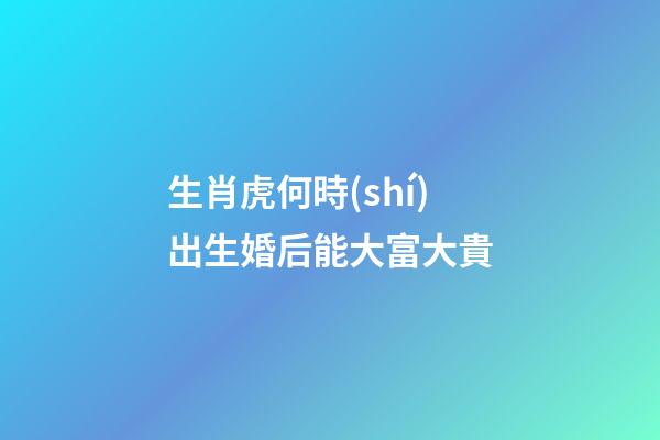 生肖虎何時(shí)出生婚后能大富大貴