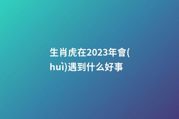 生肖虎在2023年會(huì)遇到什么好事