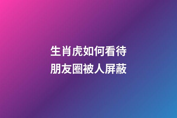 生肖虎如何看待朋友圈被人屏蔽