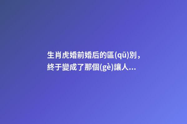 生肖虎婚前婚后的區(qū)別，終于變成了那個(gè)讓人又愛(ài)又恨的摳腳大漢