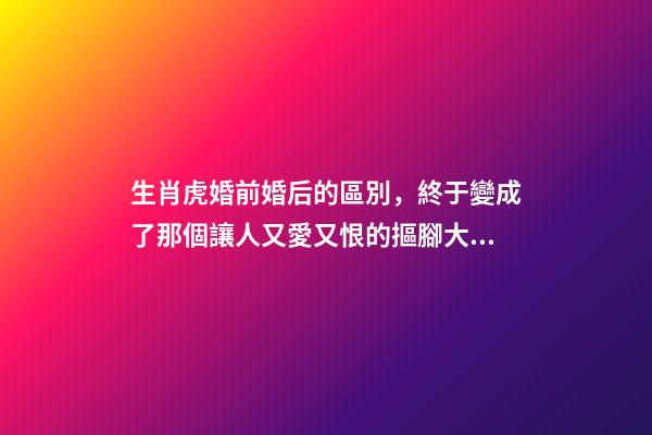 生肖虎婚前婚后的區別，終于變成了那個讓人又愛又恨的摳腳大漢