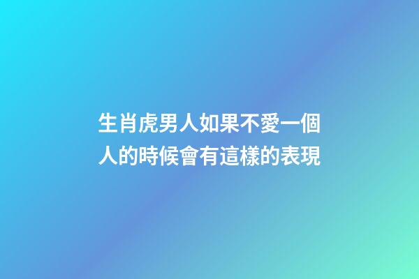 生肖虎男人如果不愛一個人的時候會有這樣的表現