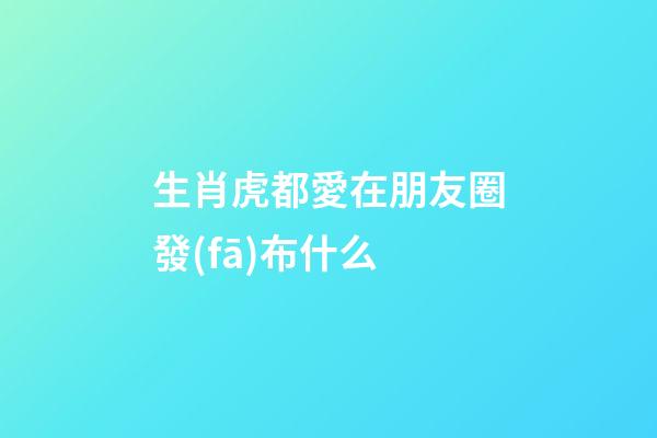 生肖虎都愛在朋友圈發(fā)布什么