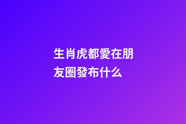 生肖虎都愛在朋友圈發布什么