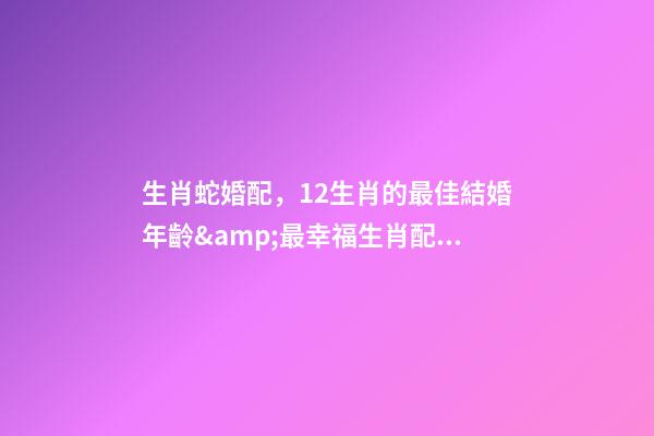 生肖蛇婚配，12生肖的最佳結婚年齡&amp;最幸福生肖配對-第1張-觀點-玄機派