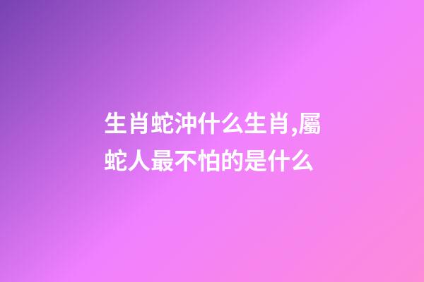 生肖蛇沖什么生肖,屬蛇人最不怕的是什么-第1張-觀點-玄機派