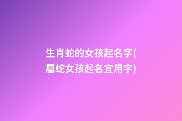 生肖蛇的女孩起名字(屬蛇女孩起名宜用字)