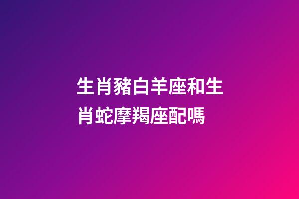 生肖豬白羊座和生肖蛇摩羯座配嗎-第1張-星座運勢-玄機派