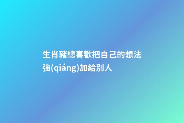 生肖豬總喜歡把自己的想法強(qiáng)加給別人