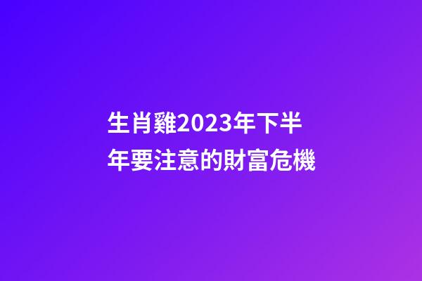 生肖雞2023年下半年要注意的財富危機