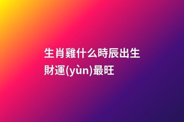 生肖雞什么時辰出生財運(yùn)最旺