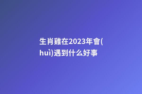 生肖雞在2023年會(huì)遇到什么好事