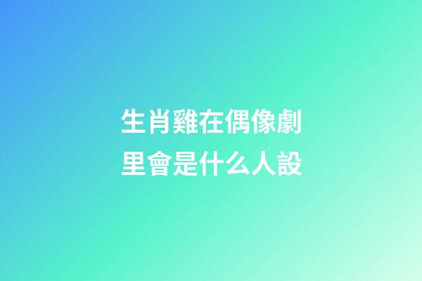 生肖雞在偶像劇里會是什么人設