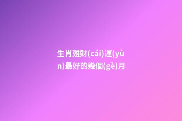 生肖雞財(cái)運(yùn)最好的幾個(gè)月