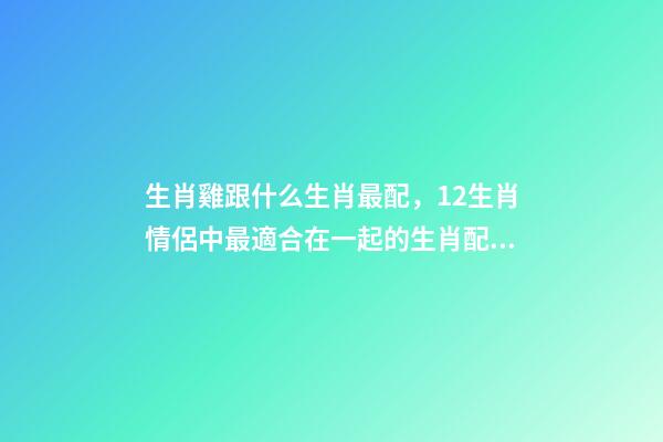 生肖雞跟什么生肖最配，12生肖情侶中最適合在一起的生肖配對-第1張-觀點-玄機(jī)派