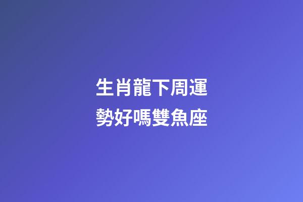 生肖龍下周運勢好嗎雙魚座-第1張-星座運勢-玄機派