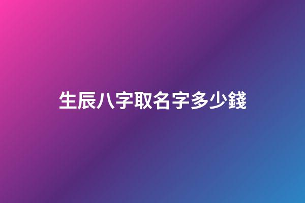 生辰八字取名字多少錢(起名字生辰八字)