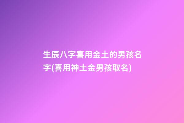 生辰八字喜用金土的男孩名字(喜用神土金男孩取名)