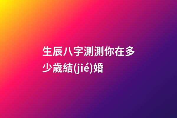 生辰八字測測你在多少歲結(jié)婚