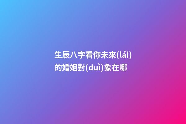 生辰八字看你未來(lái)的婚姻對(duì)象在哪