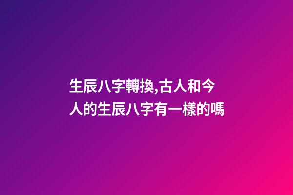 生辰八字轉換,古人和今人的生辰八字有一樣的嗎-第1張-觀點-玄機派