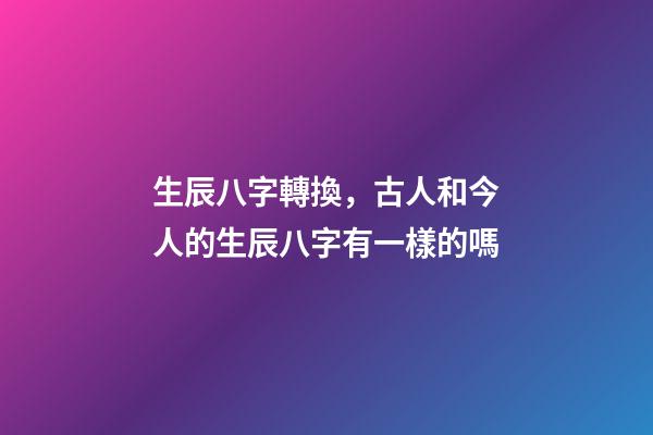生辰八字轉換，古人和今人的生辰八字有一樣的嗎