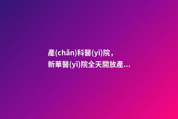 產(chǎn)科醫(yī)院，新華醫(yī)院全天開放產(chǎn)科建卡門診及普通門診!-第1張-觀點-玄機派