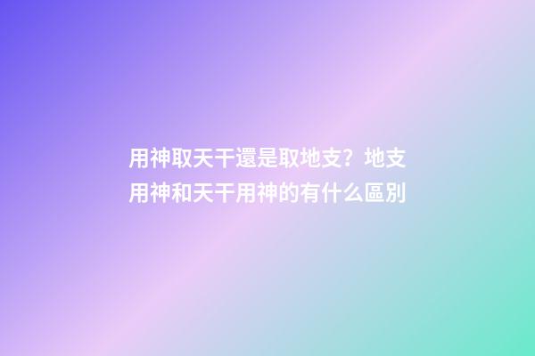 用神取天干還是取地支？地支用神和天干用神的有什么區別