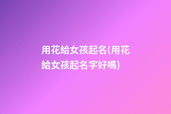 用花給女孩起名(用花給女孩起名字好嗎)