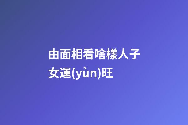 由面相看啥樣人子女運(yùn)旺