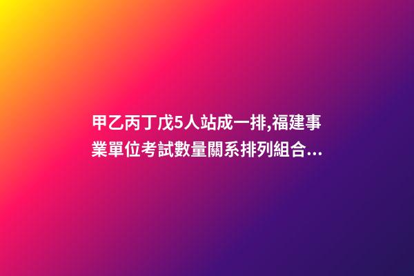 甲乙丙丁戊5人站成一排,福建事業單位考試數量關系排列組合之方法整合-第1張-觀點-玄機派