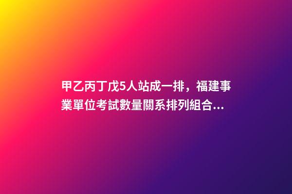 甲乙丙丁戊5人站成一排，福建事業單位考試數量關系排列組合之方法整合-第1張-觀點-玄機派