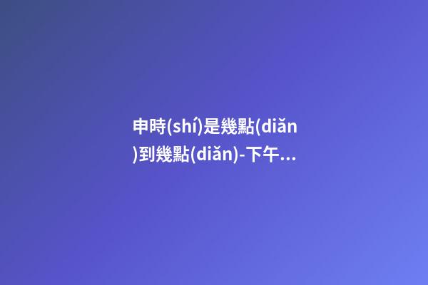 申時(shí)是幾點(diǎn)到幾點(diǎn)-下午15:00到傍晚17:00