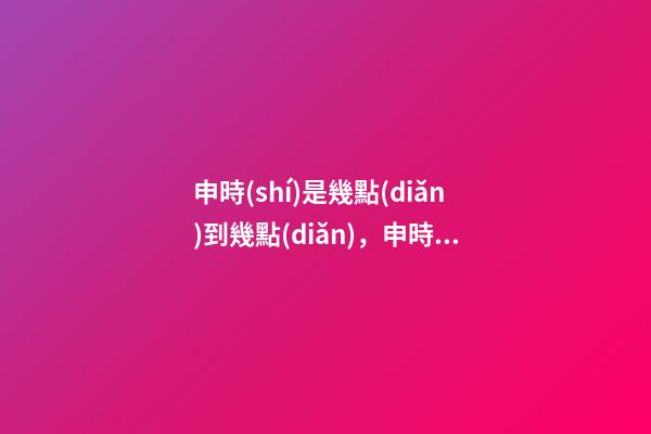 申時(shí)是幾點(diǎn)到幾點(diǎn)，申時(shí)出生的人命運(yùn)
