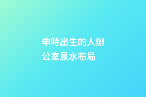 申時出生的人辦公室風水布局