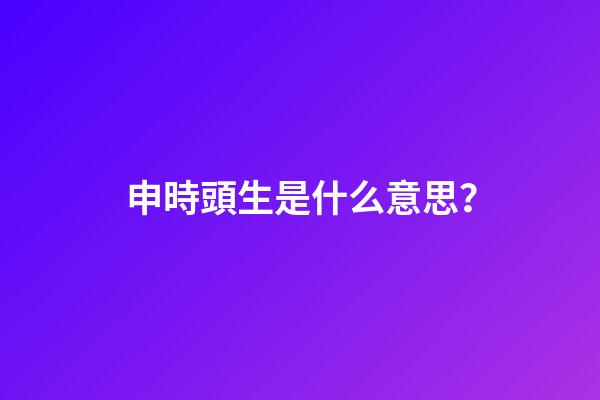 申時頭生是什么意思？