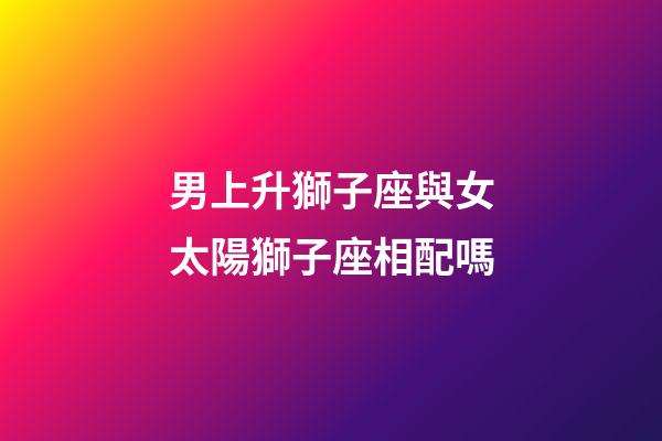 男上升獅子座與女太陽獅子座相配嗎-第1張-星座運勢-玄機派