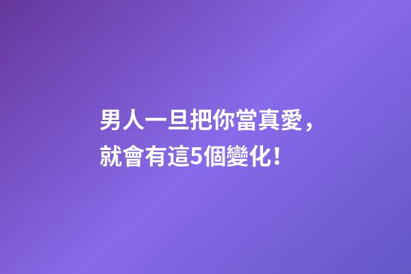 男人一旦把你當真愛，就會有這5個變化！