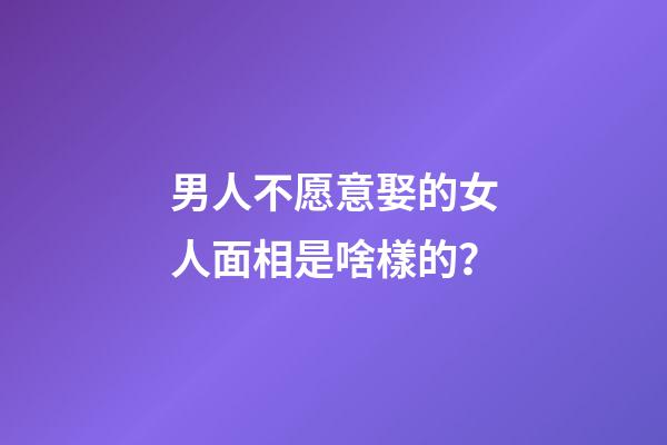 男人不愿意娶的女人面相是啥樣的？