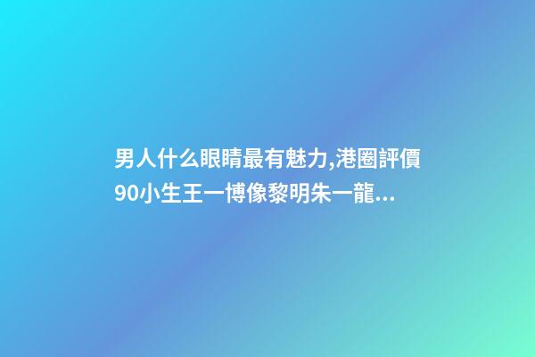男人什么眼睛最有魅力,港圈評價90小生王一博像黎明朱一龍似梁朝偉-第1張-觀點-玄機派