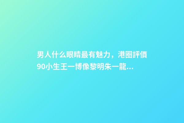 男人什么眼睛最有魅力，港圈評價90小生王一博像黎明朱一龍似梁朝偉-第1張-觀點-玄機派