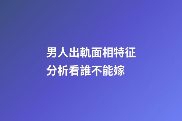 男人出軌面相特征分析看誰不能嫁