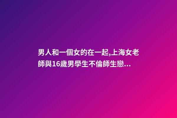 男人和一個女的在一起,上海女老師與16歲男學生不倫師生戀被曝-第1張-觀點-玄機派
