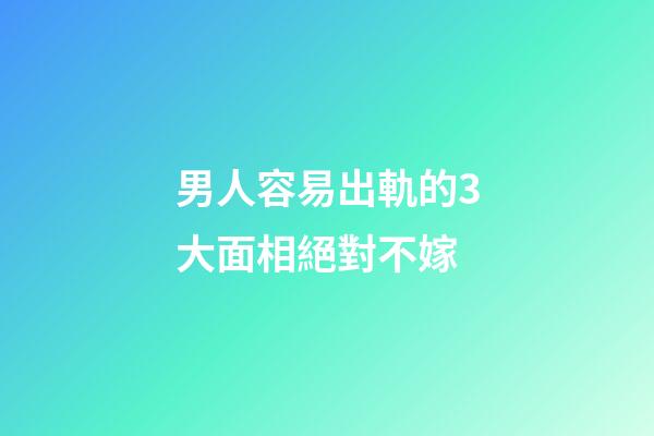 男人容易出軌的3大面相絕對不嫁