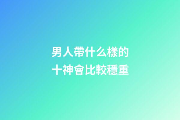 男人帶什么樣的十神會比較穩重
